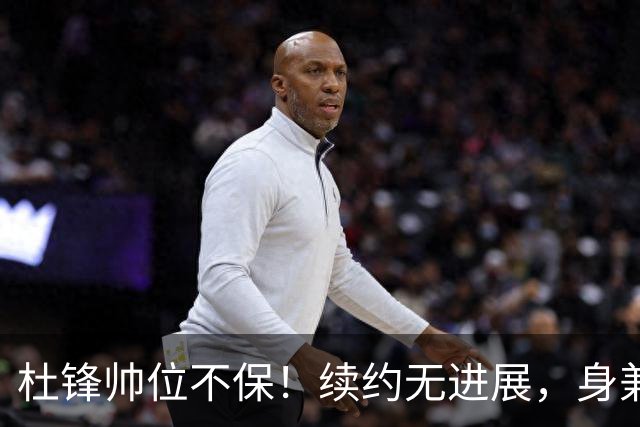 杜锋帅位不保！续约无进展，身兼数职活动不断，宏远或换帅！