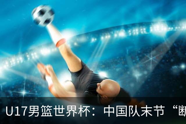 U17男篮世界杯：中国队末节“断电”负于加拿大队